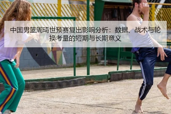 中国男篮周琦世预赛复出影响分析：数据、战术与轮换考量的短期与长期意义
