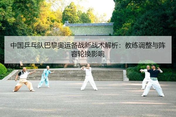 中国乒乓队巴黎奥运备战新战术解析：教练调整与阵容轮换影响